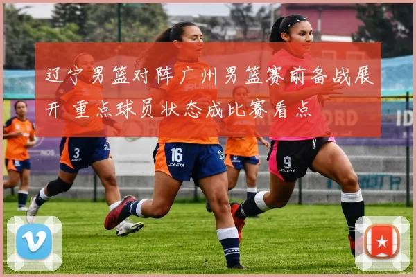 辽宁男篮对阵广州男篮赛前备战展开 重点球员状态成比赛看点