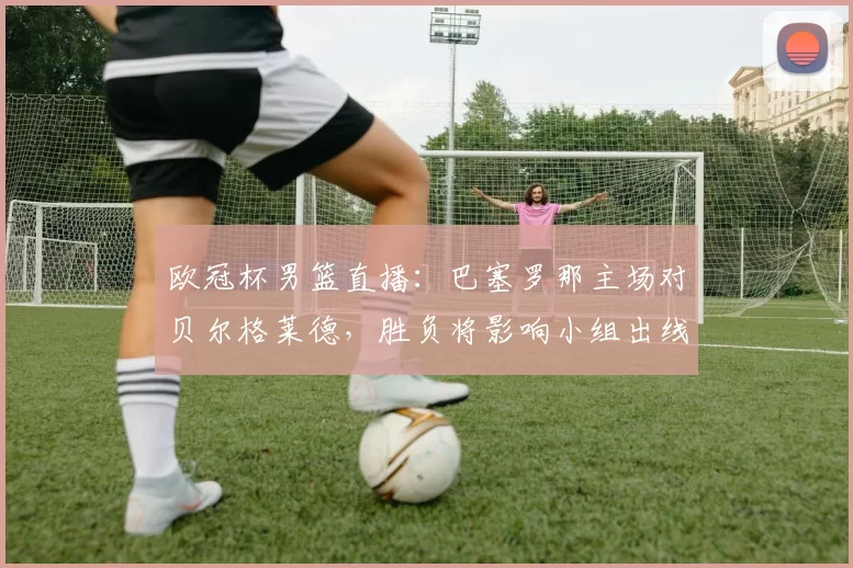 欧冠杯男篮直播:巴塞罗那主场对贝尔格莱德,胜负将影响小组出线