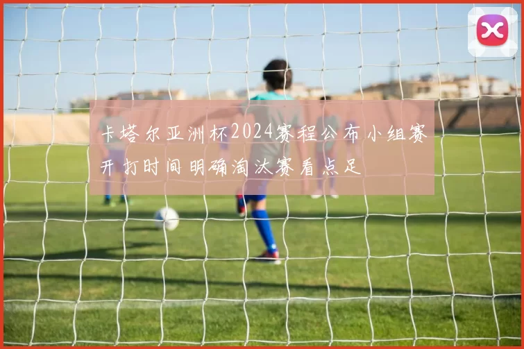 卡塔尔亚洲杯2024赛程公布小组赛开打时间明确淘汰赛看点足