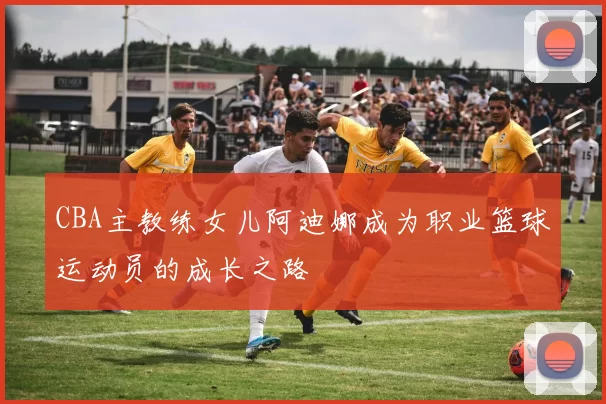 CBA主教练女儿阿迪娜成为职业篮球运动员的成长之路