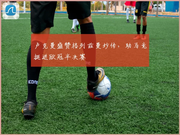 卢克曼盛赞格列兹曼妙传，助马竞挺进欧冠半决赛