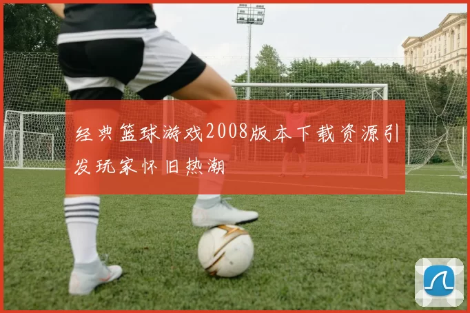 经典篮球游戏2008版本下载资源引发玩家怀旧热潮