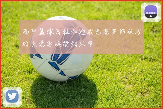 西甲篮球马拉加迎战巴塞罗那双方对决悬念延续到末节
