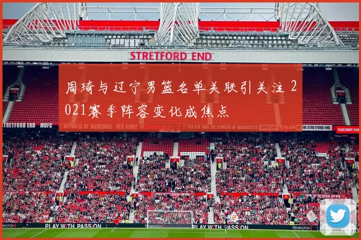 周琦与辽宁男篮名单关联引关注 2021赛季阵容变化成焦点