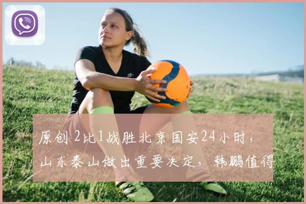 原创 2比1战胜北京国安24小时， 山东泰山做出重要决定，韩鹏值得信赖