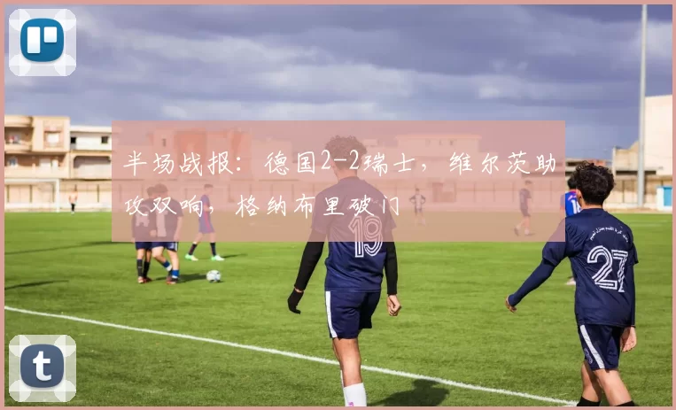 半场战报:德国2-2瑞士,维尔茨助攻双响,格纳布里破门