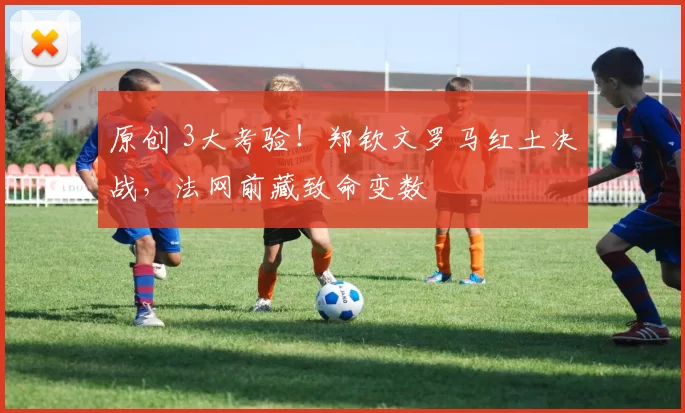 原创 3大考验！郑钦文罗马红土决战，法网前藏致命变数