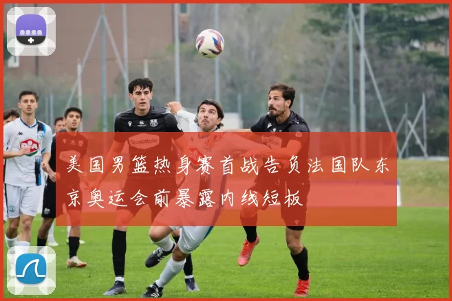美国男篮热身赛首战告负法国队东京奥运会前暴露内线短板