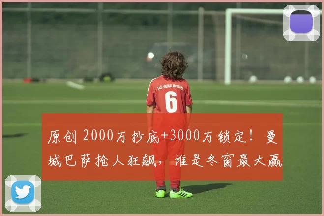 原创 2000万抄底+3000万锁定！曼城巴萨抢人狂飙，谁是冬窗最大赢家？
