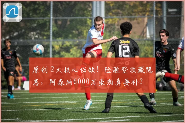 原创 2大核心伤缺！险胜登顶藏隐患，阿森纳6000万豪购真要补？