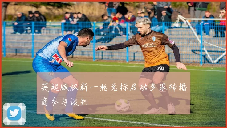 英超版权新一轮竞标启动多家转播商参与谈判