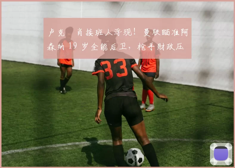 卢克・肖接班人浮现!曼联瞄准阿森纳 19 岁全能后卫,枪手财政压力或促成转会_斯凯利_欧冠_莱比锡红牛