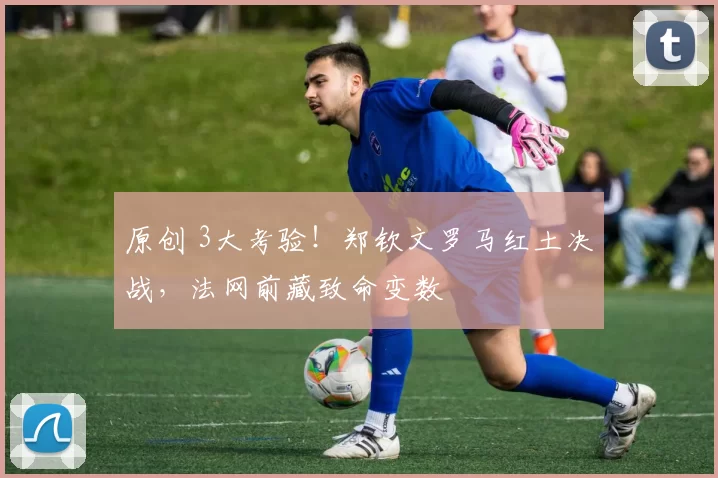 原创 3大考验！郑钦文罗马红土决战，法网前藏致命变数