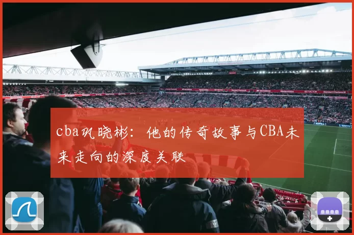 cba巩晓彬：他的传奇故事与CBA未来走向的深度关联