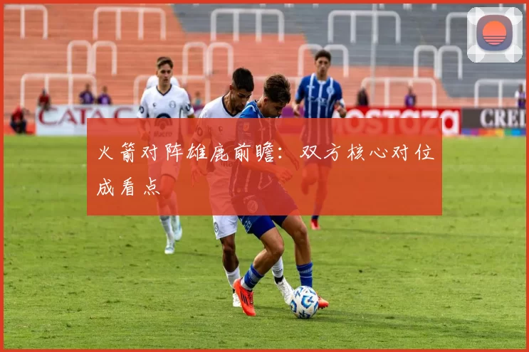 火箭对阵雄鹿前瞻：双方核心对位成看点