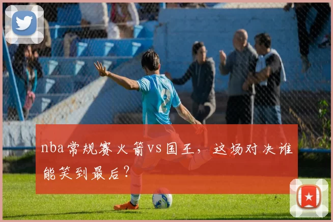 nba常规赛火箭vs国王，这场对决谁能笑到最后？