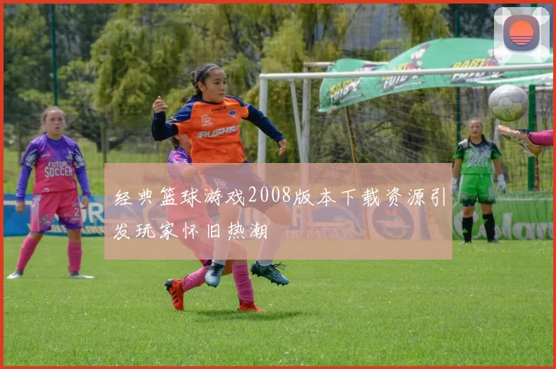 经典篮球游戏2008版本下载资源引发玩家怀旧热潮