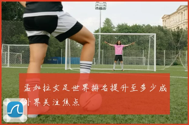 孟加拉女足世界排名提升至多少成外界关注焦点