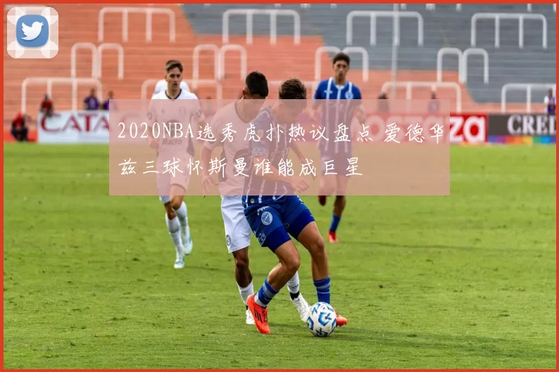 2020NBA选秀虎扑热议盘点 爱德华兹三球怀斯曼谁能成巨星