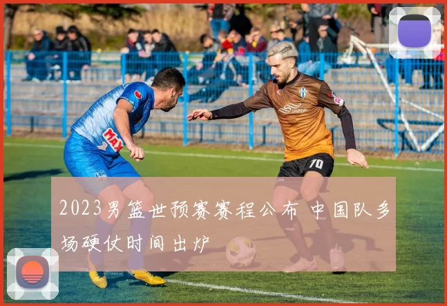 2023男篮世预赛赛程公布 中国队多场硬仗时间出炉