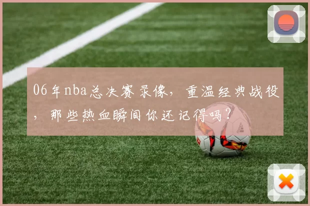 06年nba总决赛录像，重温经典战役，那些热血瞬间你还记得吗？