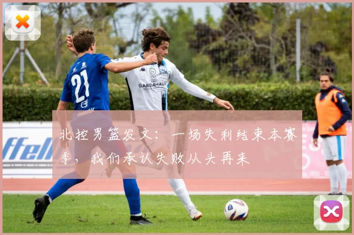 北控男篮发文：一场失利结束本赛季，我们承认失败从头再来