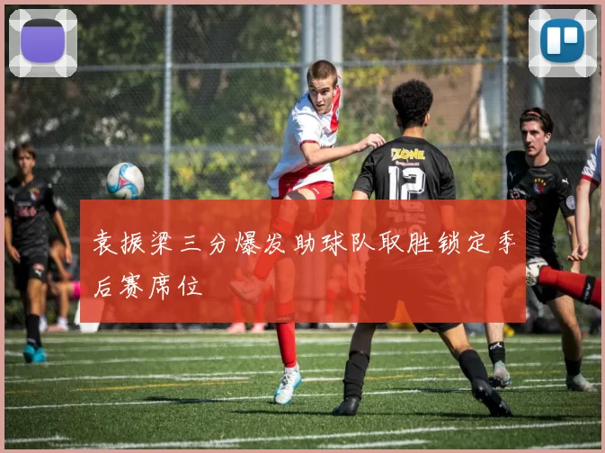 袁振梁三分爆发助球队取胜锁定季后赛席位