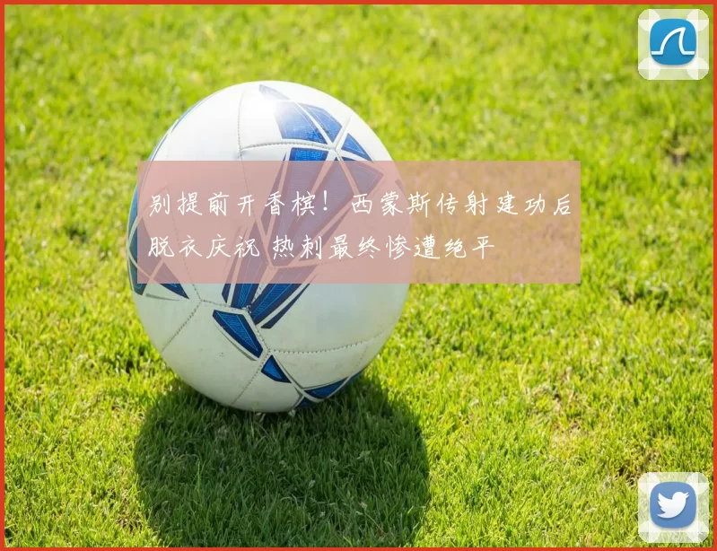 别提前开香槟！西蒙斯传射建功后脱衣庆祝 热刺最终惨遭绝平