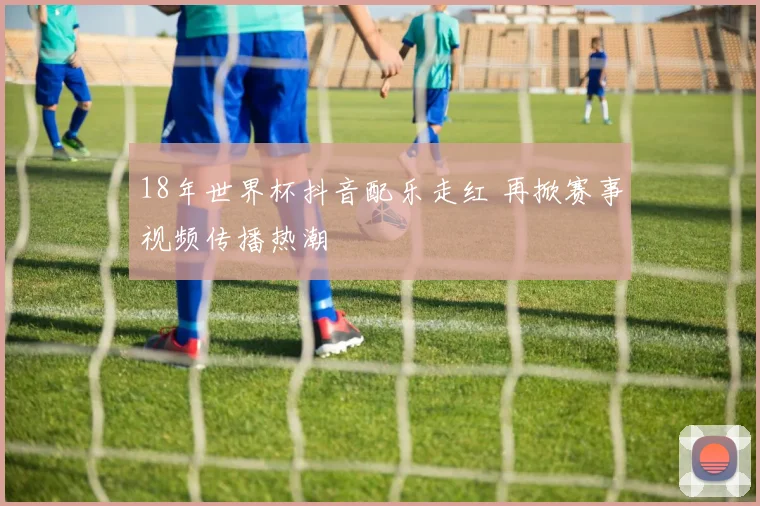 18年世界杯抖音配乐走红 再掀赛事视频传播热潮