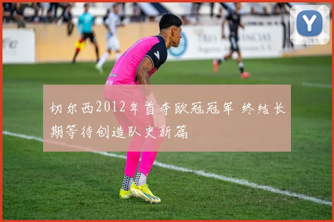 切尔西2012年首夺欧冠冠军 终结长期等待创造队史新篇