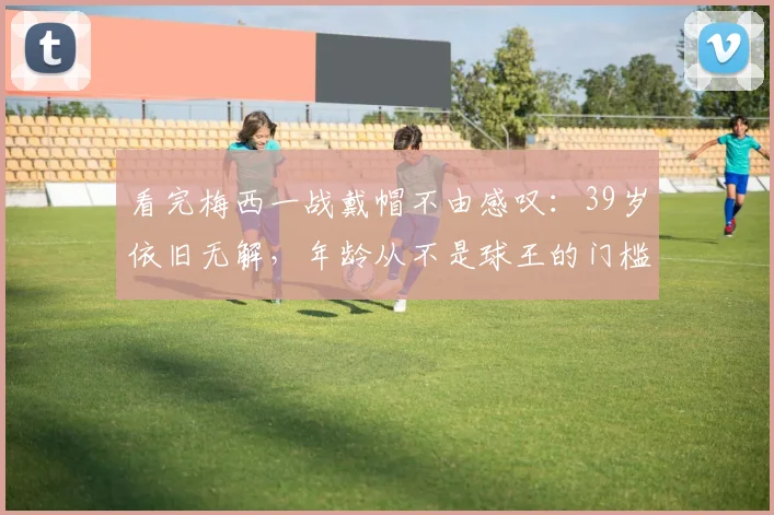 看完梅西一战戴帽不由感叹:39岁依旧无解,年龄从不是球王的门槛