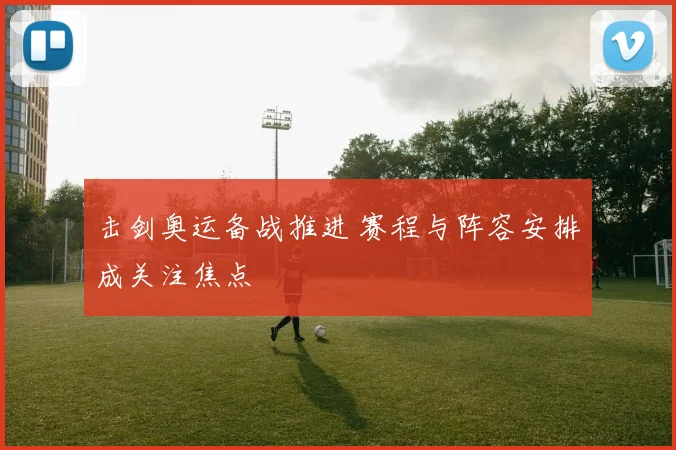 击剑奥运备战推进 赛程与阵容安排成关注焦点
