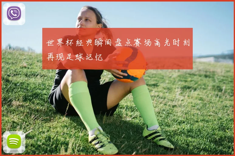 世界杯经典瞬间盘点赛场高光时刻再现足球记忆