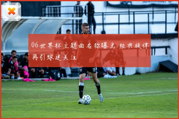 06世界杯主题曲名称曝光 经典旋律再引球迷关注